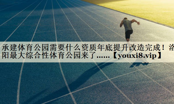 承建体育公园需要什么资质年底提升改造完成!洛阳最大综合性体育公园来了……