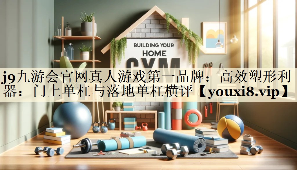 j9九游会官网真人游戏第一品牌:高效塑形利器:门上单杠与落地单杠横评