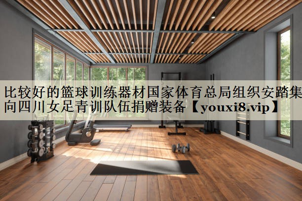 比较好的篮球训练器材国家体育总局组织安踏集团向四川女足青训队伍捐赠装备