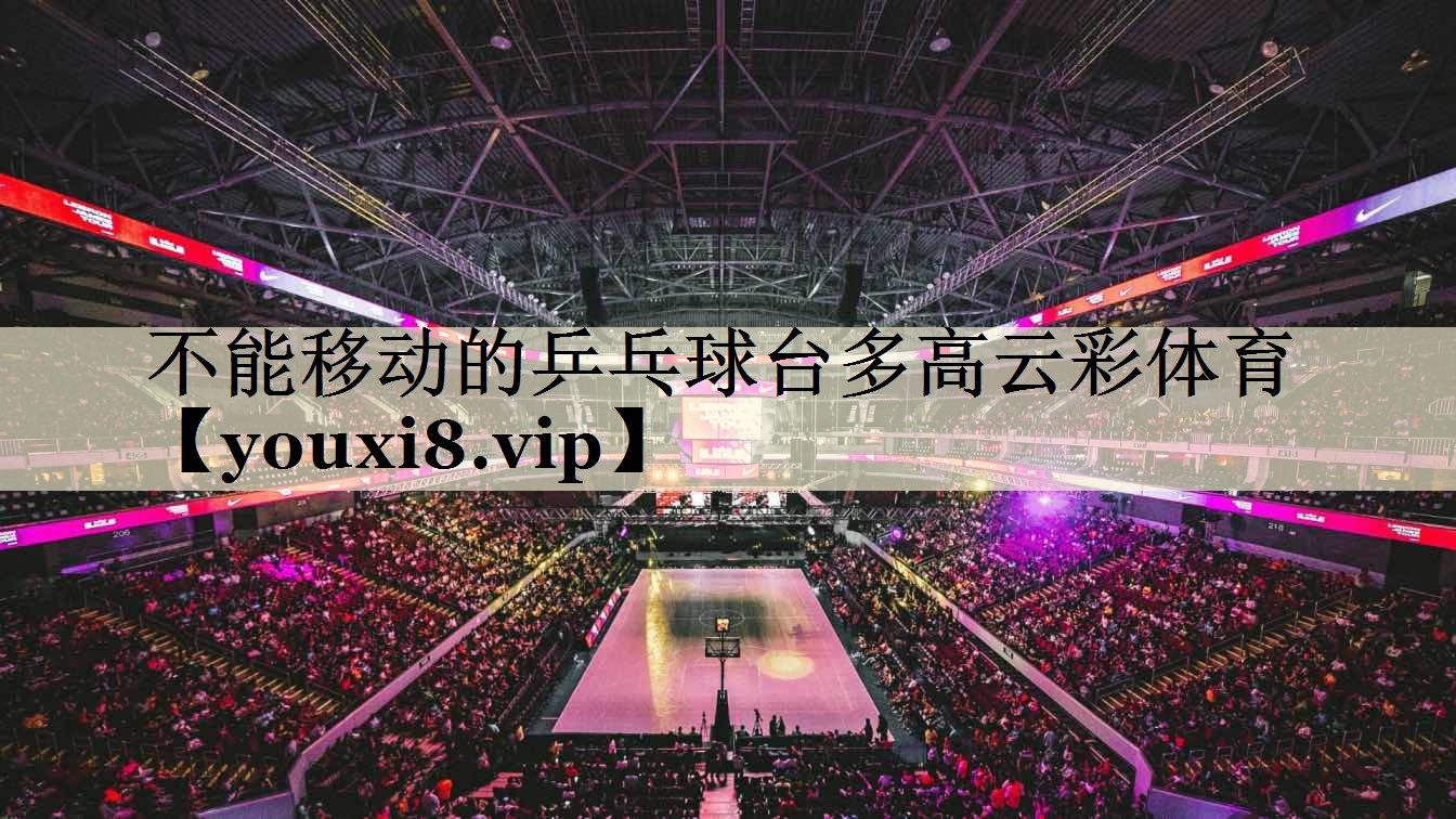 不能移动的乒乓球台多高云彩体育